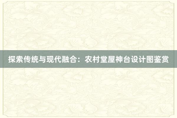 探索传统与现代融合：农村堂屋神台设计图鉴赏