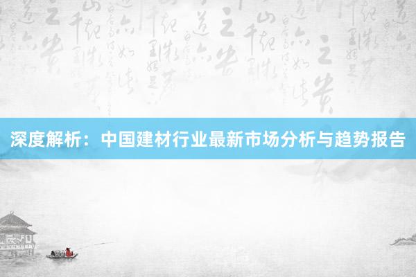 深度解析：中国建材行业最新市场分析与趋势报告